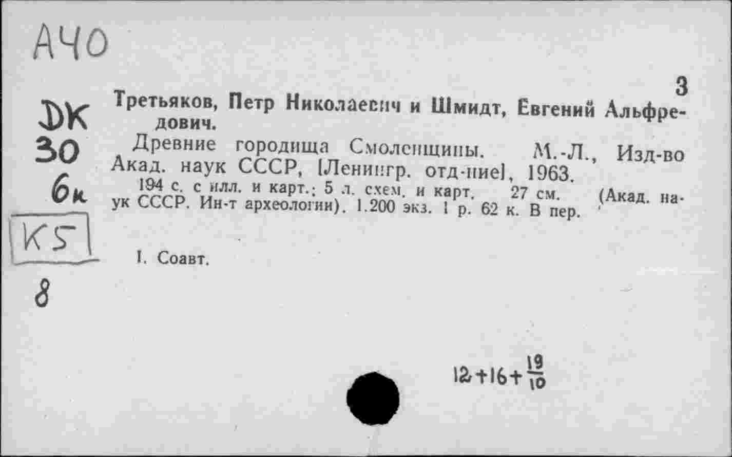 ﻿MO
DK зо 6к
з Третьяков, Петр Николаевич и Шмидт, Евгений Альфредович.
Древние городища Смоленщины. М.-Л., Изд-во Акад, наук СССР, (Ленингр. отд-пие], 1963.
194 с. с илл. и карт.; 5 л. схем, и карт. 27 см. (Акад наук СССР. Ин-т археологии). 1.200 экз. 1 р. 62 к. В пер. '
I. Соавт.
8
12г +16+ 10